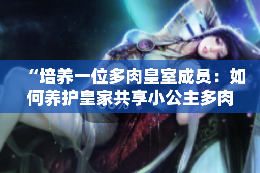 “培养一位多肉皇室成员：如何养护皇家共享小公主多肉植物？”