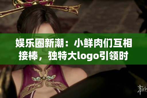娱乐圈新潮：小鲜肉们互相接棒，独特大logo引领时尚风潮