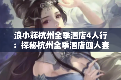 浪小辉杭州全季酒店4人行：探秘杭州全季酒店四人套房的全新体验