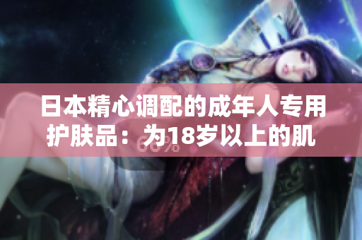 日本精心调配的成年人专用护肤品：为18岁以上的肌肤呵护般无微不至