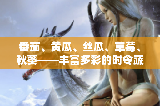 番茄、黄瓜、丝瓜、草莓、秋葵——丰富多彩的时令蔬果，尽在一篇大全