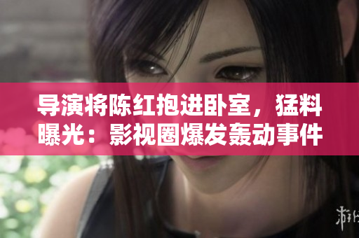 导演将陈红抱进卧室，猛料曝光：影视圈爆发轰动事件