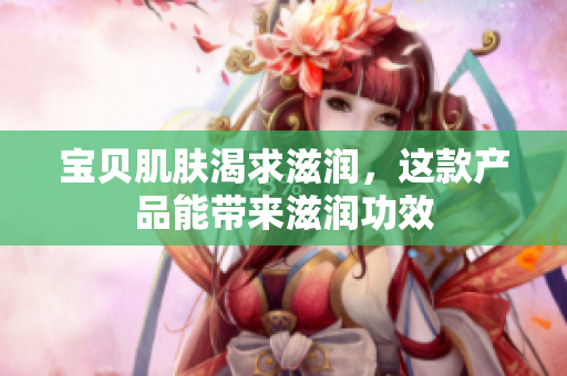 宝贝肌肤渴求滋润，这款产品能带来滋润功效