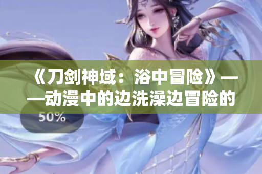 《刀剑神域：浴中冒险》——动漫中的边洗澡边冒险的新体验