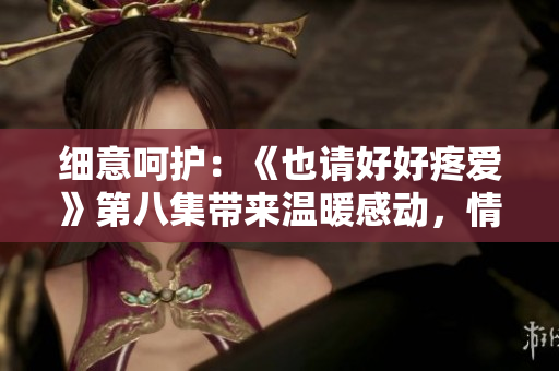 细意呵护：《也请好好疼爱》第八集带来温暖感动，情感升华引人深思