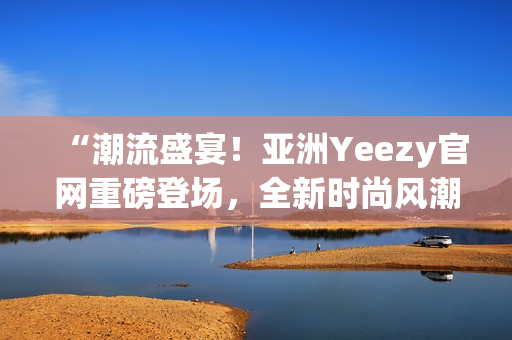 “潮流盛宴！亚洲Yeezy官网重磅登场，全新时尚风潮引爆热潮”