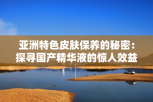 亚洲特色皮肤保养的秘密：探寻国产精华液的惊人效益