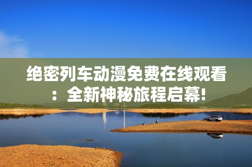 绝密列车动漫免费在线观看：全新神秘旅程启幕!