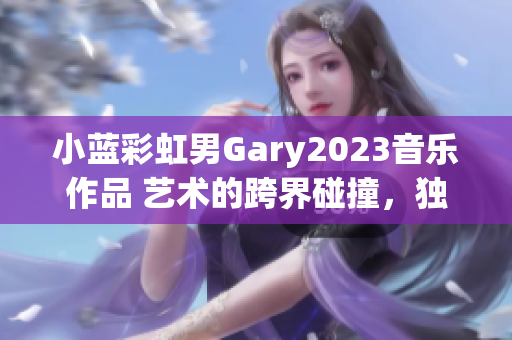 小蓝彩虹男Gary2023音乐作品 艺术的跨界碰撞，独特韵律探索
