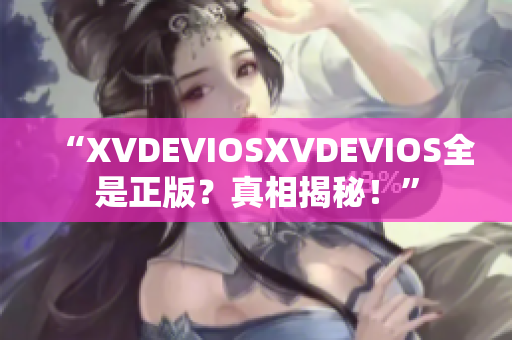 “XVDEVIOSXVDEVIOS全是正版？真相揭秘！”