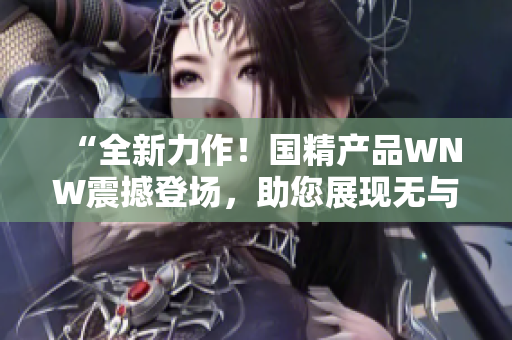 “全新力作！国精产品WNW震撼登场，助您展现无与伦比的美丽与魅力！”