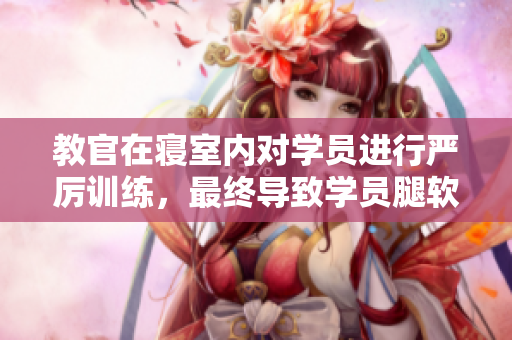 教官在寝室内对学员进行严厉训练，最终导致学员腿软的视频。