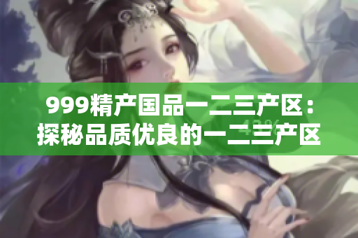 999精产国品一二三产区：探秘品质优良的一二三产区