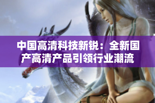 中国高清科技新锐：全新国产高清产品引领行业潮流