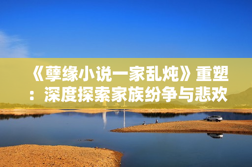 《孽缘小说一家乱炖》重塑：深度探索家族纷争与悲欢离合