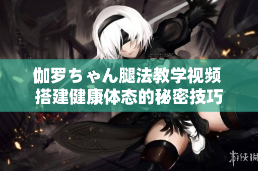 伽罗ちゃん腿法教学视频 搭建健康体态的秘密技巧