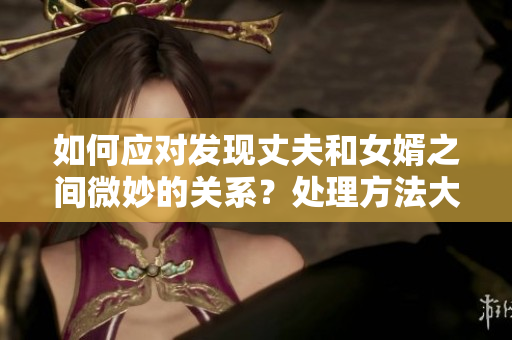 如何应对发现丈夫和女婿之间微妙的关系？处理方法大揭秘！
