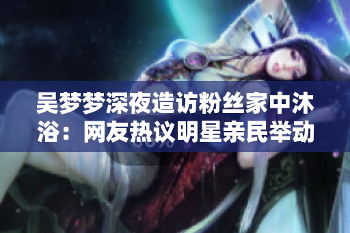 吴梦梦深夜造访粉丝家中沐浴：网友热议明星亲民举动