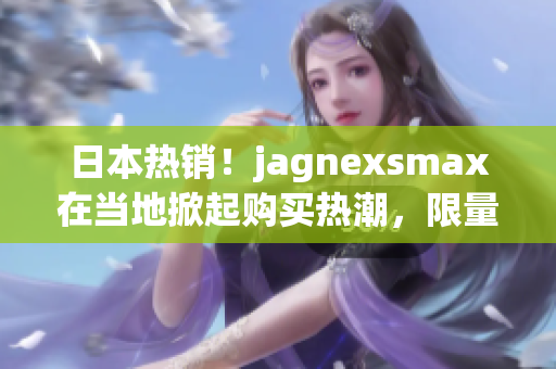 日本热销！jagnexsmax在当地掀起购买热潮，限量抢购现在开始