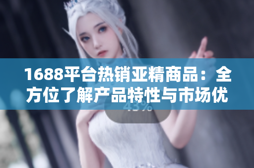 1688平台热销亚精商品：全方位了解产品特性与市场优势