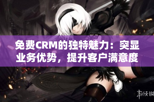 免费CRM的独特魅力：突显业务优势，提升客户满意度