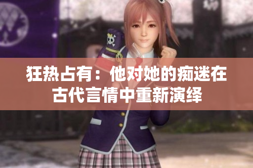 狂热占有：他对她的痴迷在古代言情中重新演绎