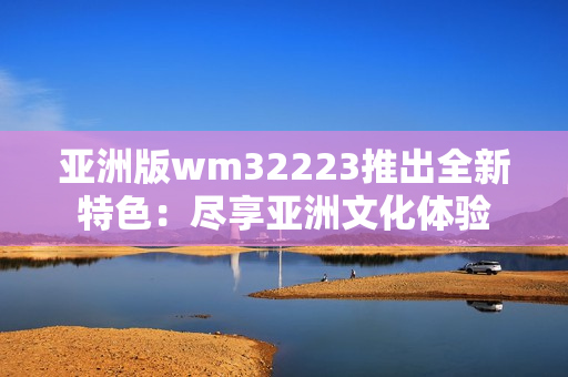 亚洲版wm32223推出全新特色：尽享亚洲文化体验