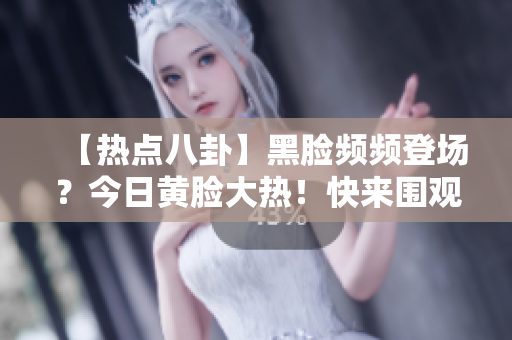 【热点八卦】黑脸频频登场？今日黄脸大热！快来围观这场吃瓜狂欢！