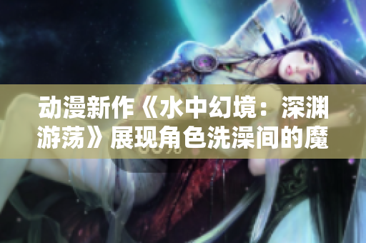 动漫新作《水中幻境：深渊游荡》展现角色洗澡间的魔幻冒险