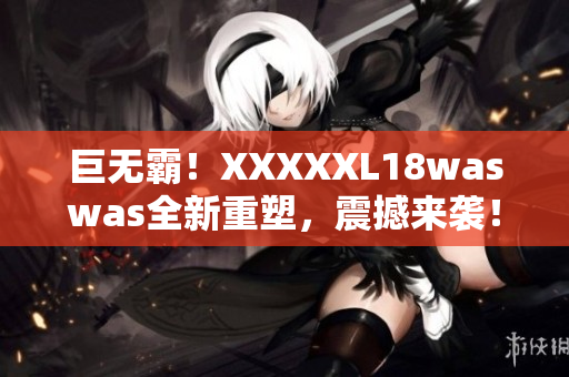 巨无霸！XXXXXL18waswas全新重塑，震撼来袭！