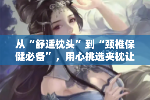 从“舒适枕头”到“颈椎保健必备”，用心挑选夹枕让您的睡眠更上一层楼。