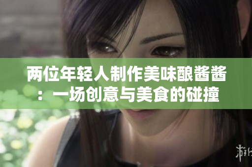 两位年轻人制作美味酿酱酱：一场创意与美食的碰撞