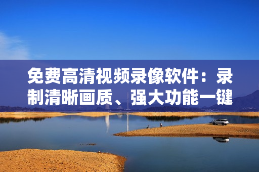 免费高清视频录像软件：录制清晰画质、强大功能一键搞定