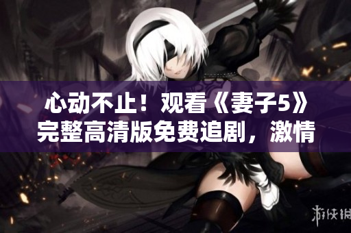 心动不止！观看《妻子5》完整高清版免费追剧，激情与谜团交织的家庭剧情全解析