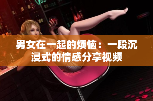男女在一起的烦恼：一段沉浸式的情感分享视频