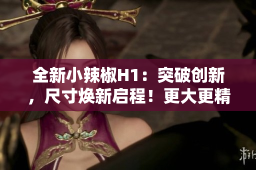 全新小辣椒H1：突破创新，尺寸焕新启程！更大更精彩的视界体验！