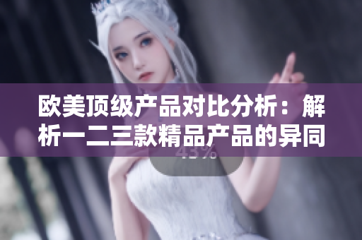 欧美顶级产品对比分析：解析一二三款精品产品的异同
