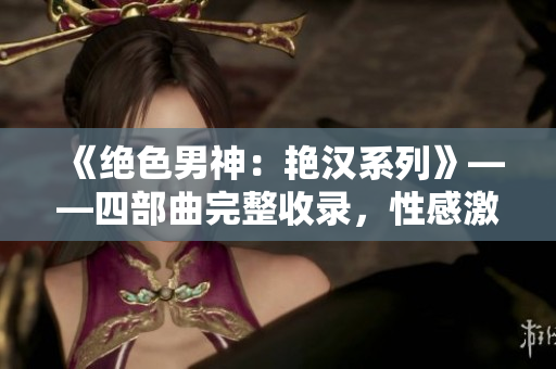 《绝色男神：艳汉系列》——四部曲完整收录，性感激情引爆屏幕！