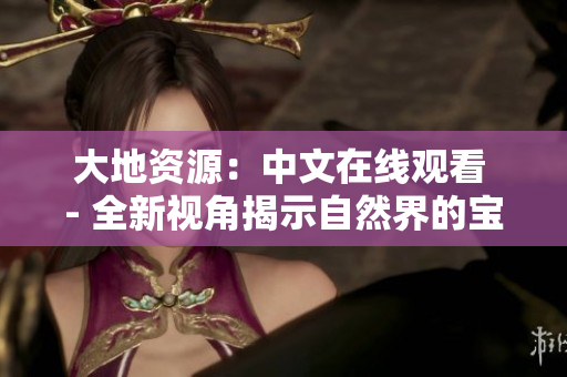 大地资源：中文在线观看 - 全新视角揭示自然界的宝藏与奥秘