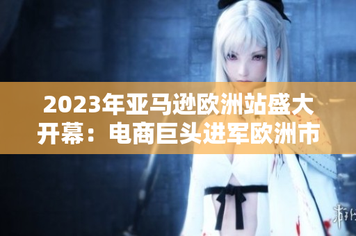 2023年亚马逊欧洲站盛大开幕：电商巨头进军欧洲市场