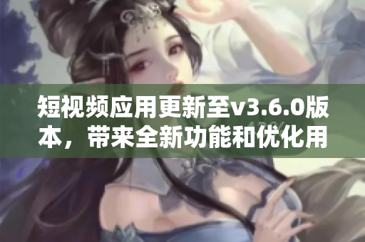 短视频应用更新至v3.6.0版本，带来全新功能和优化用户体验的多项改进