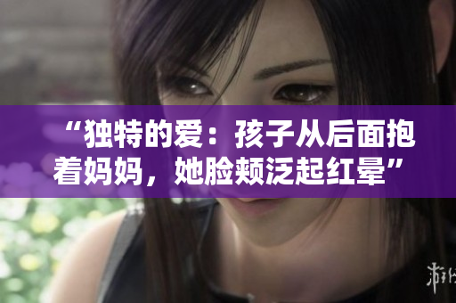“独特的爱：孩子从后面抱着妈妈，她脸颊泛起红晕”