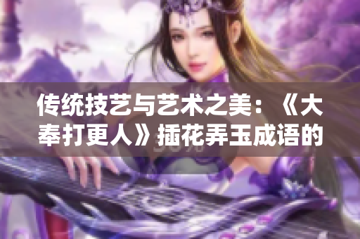 传统技艺与艺术之美：《大奉打更人》插花弄玉成语的文化魅力
