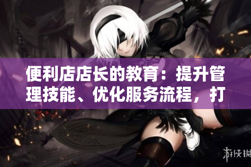 便利店店长的教育：提升管理技能、优化服务流程，打造高效团队