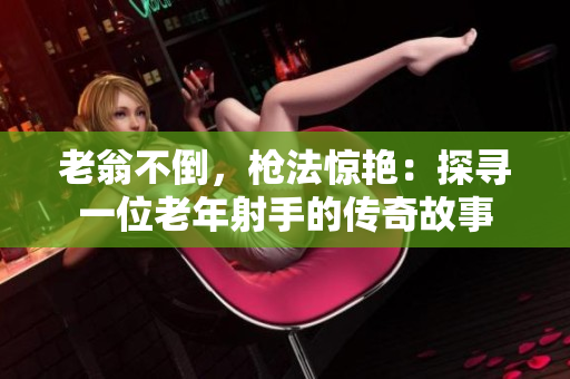 老翁不倒，枪法惊艳：探寻一位老年射手的传奇故事