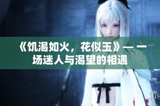 《饥渴如火，花似玉》— 一场迷人与渴望的相遇