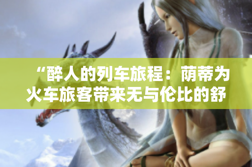 “醉人的列车旅程：荫蒂为火车旅客带来无与伦比的舒适体验！”