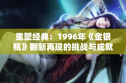 重塑经典：1996年《金银瓶》翻新再现的挑战与成就