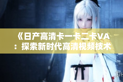 《日产高清卡一卡二卡VA：探索新时代高清视频技术和应用》