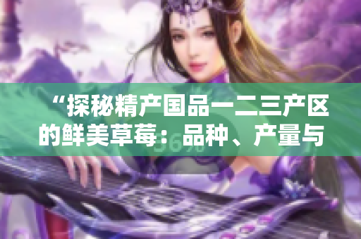“探秘精产国品一二三产区的鲜美草莓：品种、产量与特色全揭秘！”